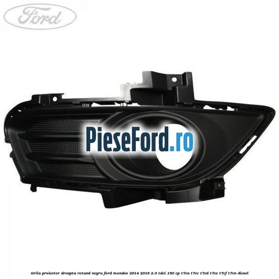 Grila proiector dreapta rotund negru Ford Mondeo 2014-2018 2.0 TDCi 150 cp T7CA, T7CC, T7CD, T7CE, T7CF, T7CN diesel