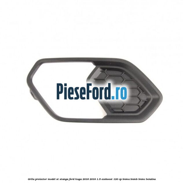 Grila proiector model ST stanga Ford Kuga 2016-2018 1.5 EcoBoost 120 cp BNMA, BNMB, BNMC benzina