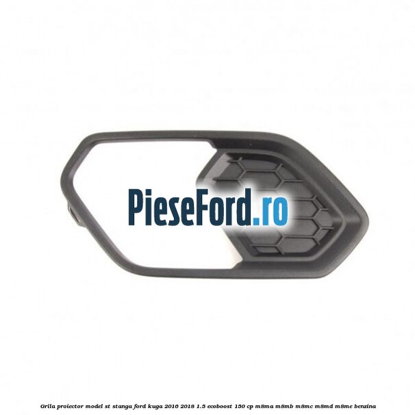 Grila proiector model ST stanga Ford Kuga 2016-2018 1.5 EcoBoost 150 cp M8MA, M8MB, M8MC, M8MD, M8ME benzina
