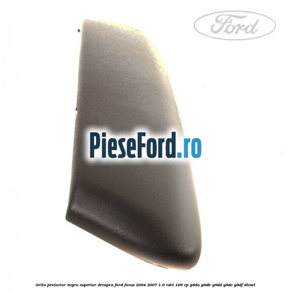 Grila proiector negru superior dreapta Ford Focus 2004-2007 1.6 TDCi 109 cp G8DA, G8DB, G8DD, G8DE, G8DF diesel