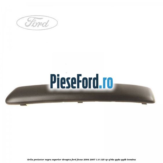 Grila proiector negru superior dreapta Ford Focus 2004-2007 1.8 125 cp Q7DA, QQDA, QQDB benzina