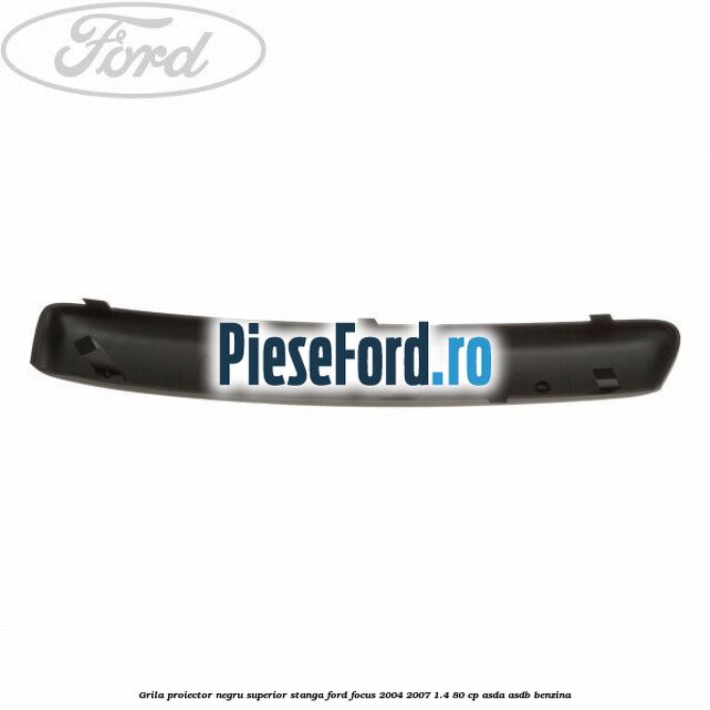 Grila proiector negru superior stanga Ford Focus 2004-2007 1.4 80 cp ASDA, ASDB benzina