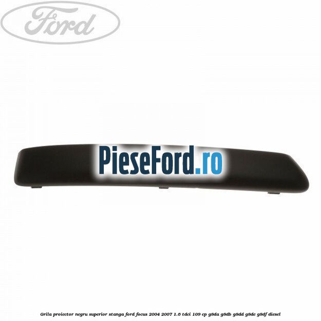 Grila proiector negru superior stanga Ford Focus 2004-2007 1.6 TDCi 109 cp G8DA, G8DB, G8DD, G8DE, G8DF diesel