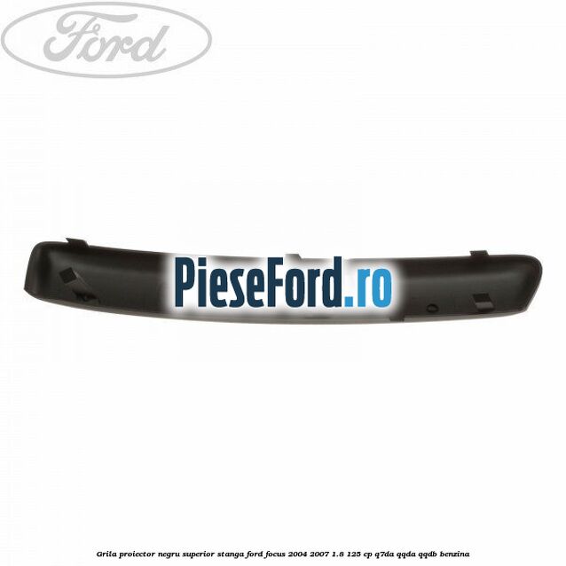 Grila proiector negru superior stanga Ford Focus 2004-2007 1.8 125 cp Grila proiector negru superior stanga Ford Focus 2004-2007 1.8 125 cp Q7DA, QQDA, QQDB benzina