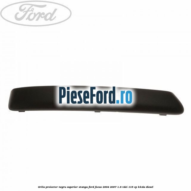 Grila proiector negru superior stanga Ford Focus 2004-2007 1.8 TDCi 115 cp