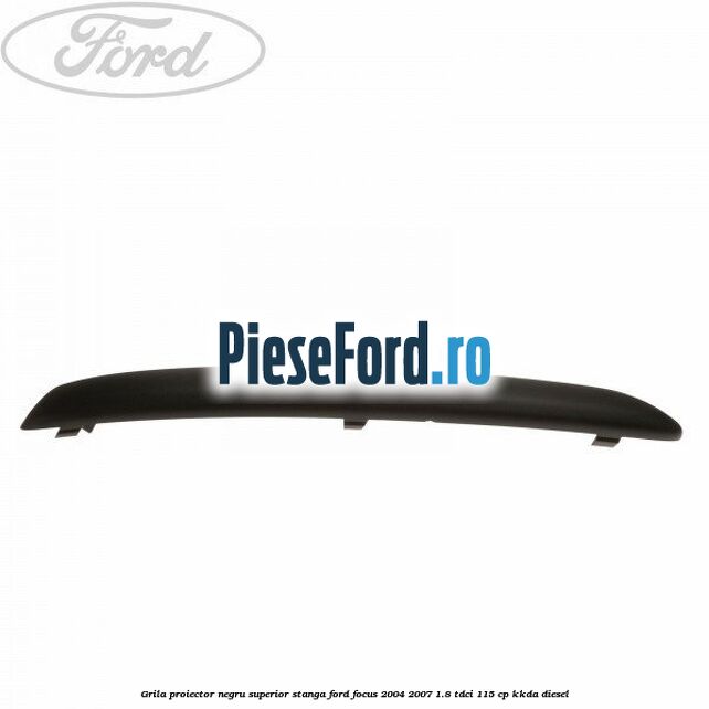Grila proiector negru superior stanga Ford Focus 2004-2007 1.8 TDCi 115 cp Grila proiector negru superior stanga Ford Focus 2004-2007 1.8 TDCi 115 cp KKDA diesel