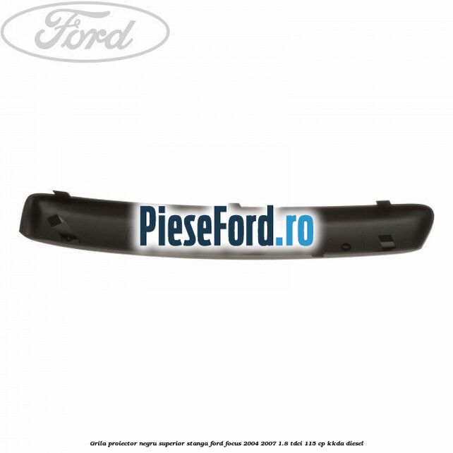Grila proiector negru superior stanga Ford Focus 2004-2007 1.8 TDCi 115 cp Grila proiector negru superior stanga Ford Focus 2004-2007 1.8 TDCi 115 cp KKDA diesel
