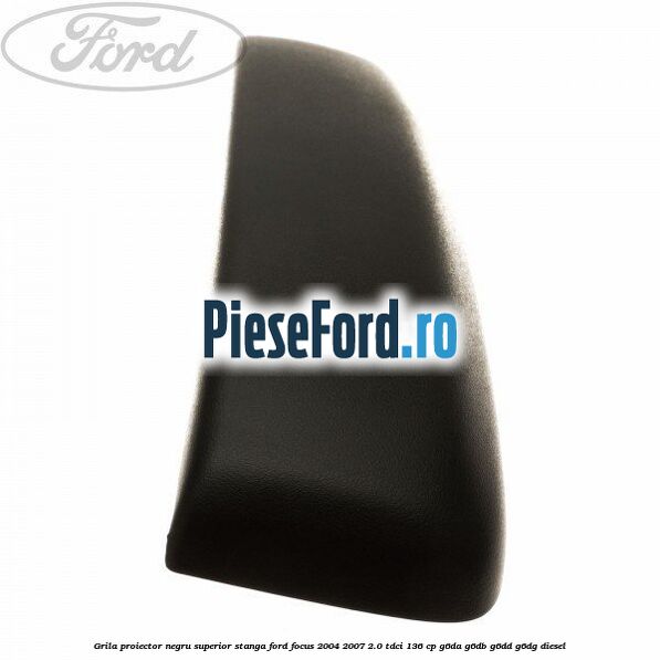 Grila proiector negru superior stanga Ford Focus 2004-2007 2.0 TDCi 136 cp Grila proiector negru superior stanga Ford Focus 2004-2007 2.0 TDCi 136 cp G6DA, G6DB, G6DD, G6DG diesel