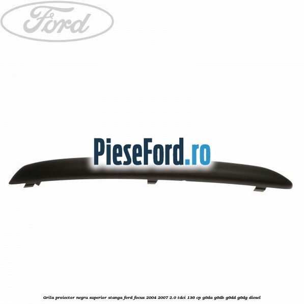 Grila proiector negru superior stanga Ford Focus 2004-2007 2.0 TDCi 136 cp Grila proiector negru superior stanga Ford Focus 2004-2007 2.0 TDCi 136 cp G6DA, G6DB, G6DD, G6DG diesel