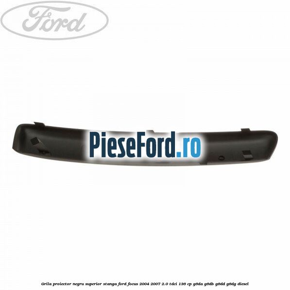 Grila proiector negru superior stanga Ford Focus 2004-2007 2.0 TDCi 136 cp Grila proiector negru superior stanga Ford Focus 2004-2007 2.0 TDCi 136 cp G6DA, G6DB, G6DD, G6DG diesel
