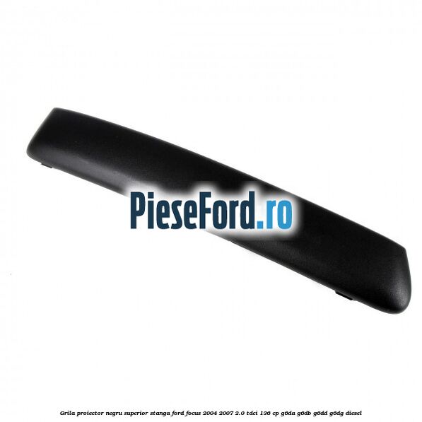 Grila proiector negru superior stanga Ford Focus 2004-2007 2.0 TDCi 136 cp Grila proiector negru superior stanga Ford Focus 2004-2007 2.0 TDCi 136 cp G6DA, G6DB, G6DD, G6DG diesel