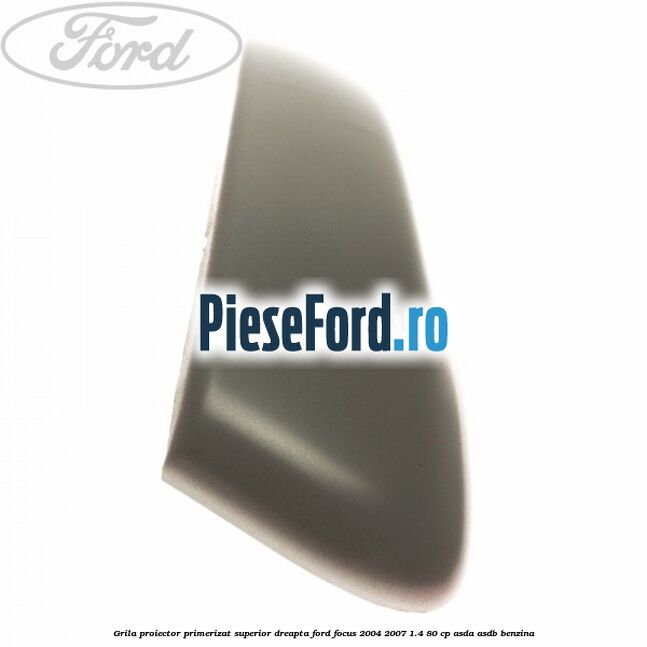 Grila proiector primerizat superior dreapta Ford Focus 2004-2007 1.4 80 cp ASDA, ASDB benzina