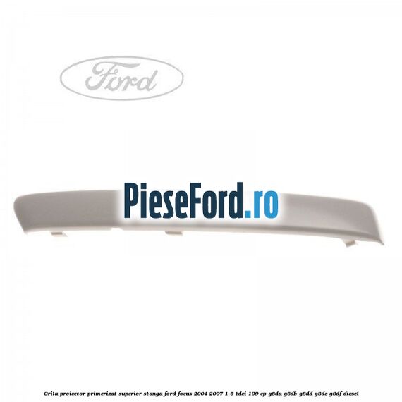 Grila proiector primerizat superior stanga Ford Focus 2004-2007 1.6 TDCi 109 cp