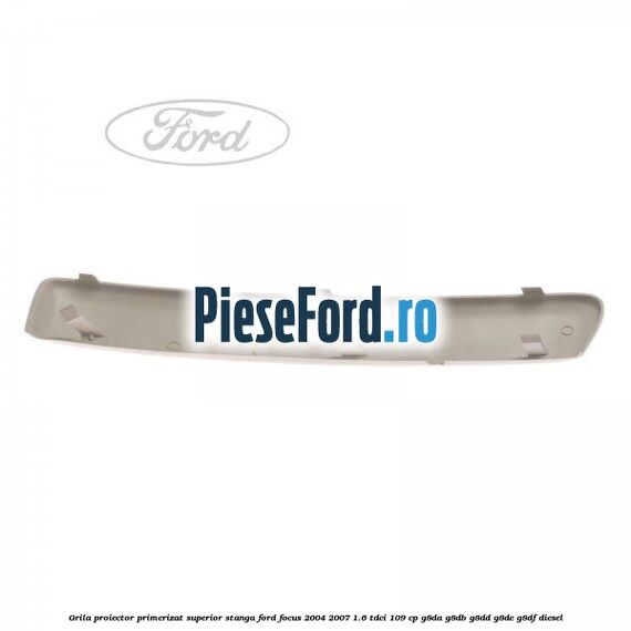 Grila proiector primerizat superior stanga Ford Focus 2004-2007 1.6 TDCi 109 cp Grila proiector primerizat superior stanga Ford Focus 2004-2007 1.6 TDCi 109 cp G8DA, G8DB, G8DD, G8DE, G8DF diesel