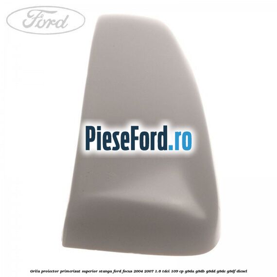 Grila proiector primerizat superior stanga Ford Focus 2004-2007 1.6 TDCi 109 cp Grila proiector primerizat superior stanga Ford Focus 2004-2007 1.6 TDCi 109 cp G8DA, G8DB, G8DD, G8DE, G8DF diesel