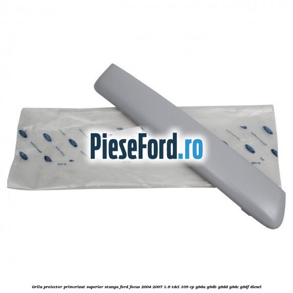 Grila proiector primerizat superior stanga Ford Focus 2004-2007 1.6 TDCi 109 cp Grila proiector primerizat superior stanga Ford Focus 2004-2007 1.6 TDCi 109 cp G8DA, G8DB, G8DD, G8DE, G8DF diesel