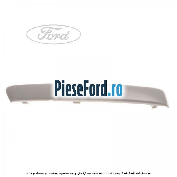 Grila proiector primerizat superior stanga Ford Focus 2004-2007 1.6 Ti 115 cp HXDA, HXDB, SIDA benzina