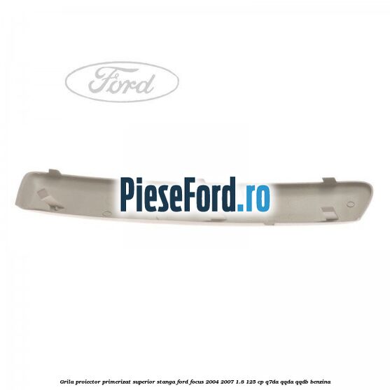 Grila proiector primerizat superior stanga Ford Focus 2004-2007 1.8 125 cp Q7DA, QQDA, QQDB benzina