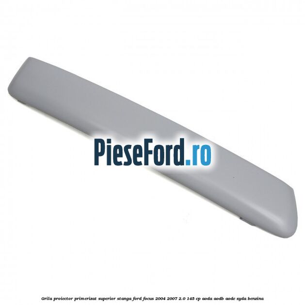 Grila proiector primerizat superior stanga Ford Focus 2004-2007 2.0 145 cp AODA, AODB, AODE, SYDA benzina