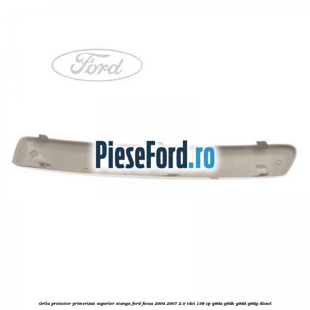 Grila proiector primerizat superior stanga Ford Focus 2004-2007 2.0 TDCi 136 cp G6DA, G6DB, G6DD, G6DG diesel