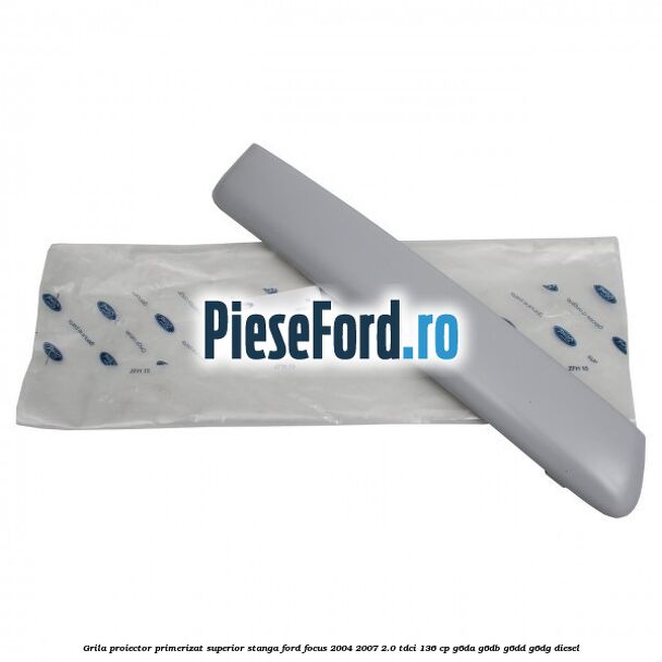 Grila proiector primerizat superior stanga Ford Focus 2004-2007 2.0 TDCi 136 cp G6DA, G6DB, G6DD, G6DG diesel