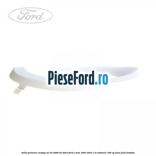 Grila proiector stanga an 04/2006-03/2010 Ford S-Max 2007-2014 1.6 EcoBoost 160 cp JTWA, JTWB benzina