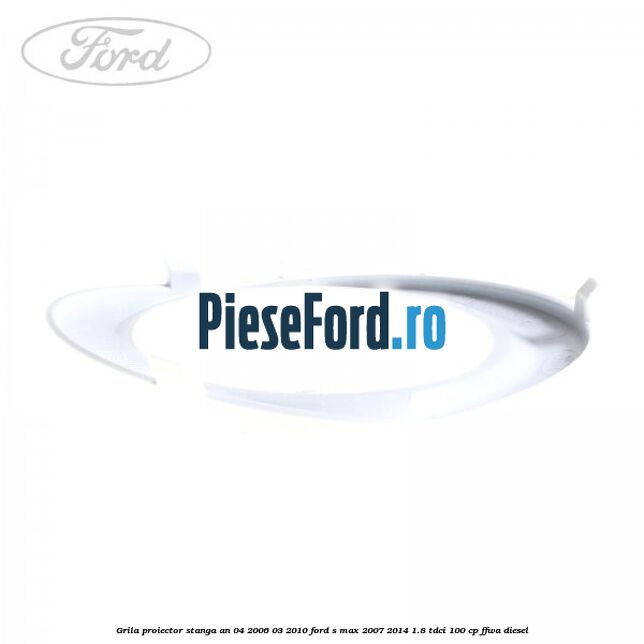 Grila proiector stanga an 04/2006-03/2010 Ford S-Max 2007-2014 1.8 TDCi 100 cp FFWA diesel