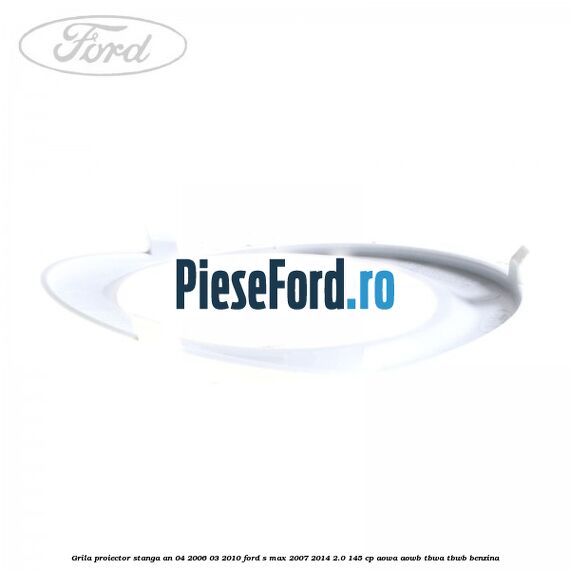 Grila proiector stanga an 04/2006-03/2010 Ford S-Max 2007-2014 2.0 145 cp AOWA, AOWB, TBWA, TBWB benzina
