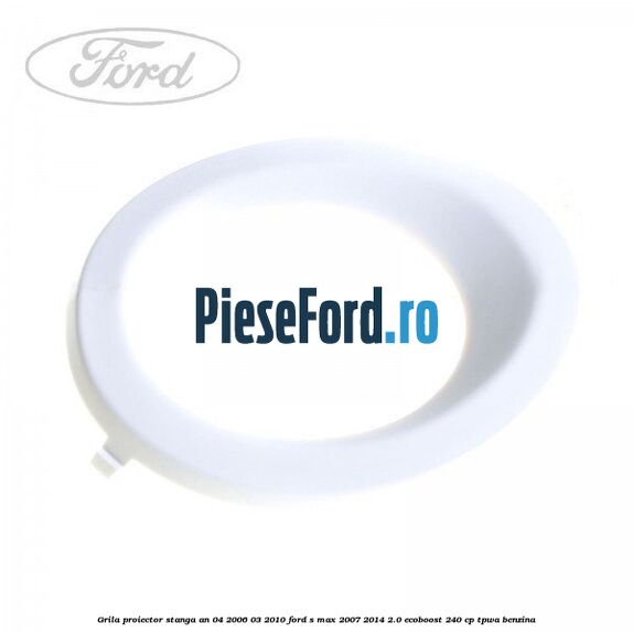 Grila proiector stanga an 04/2006-03/2010 Ford S-Max 2007-2014 2.0 EcoBoost 240 cp TPWA benzina
