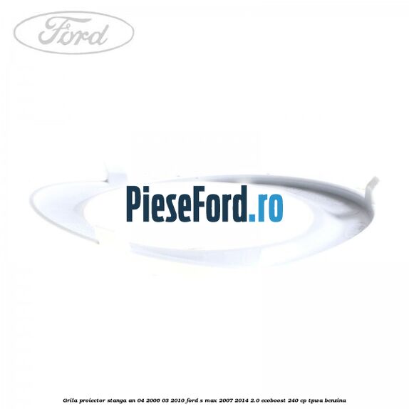 Grila proiector stanga an 04/2006-03/2010 Ford S-Max 2007-2014 2.0 EcoBoost 240 cp TPWA benzina