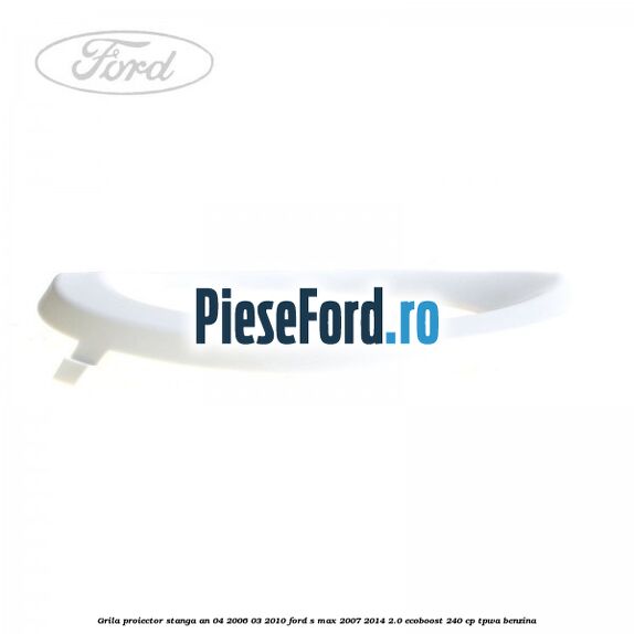 Grila proiector stanga an 04/2006-03/2010 Ford S-Max 2007-2014 2.0 EcoBoost 240 cp TPWA benzina