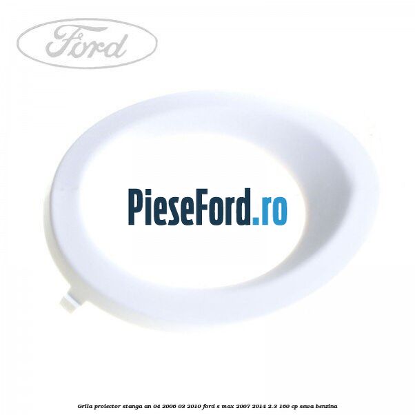 Grila proiector stanga an 04/2006-03/2010 Ford S-Max 2007-2014 2.3 160 cp SEWA benzina