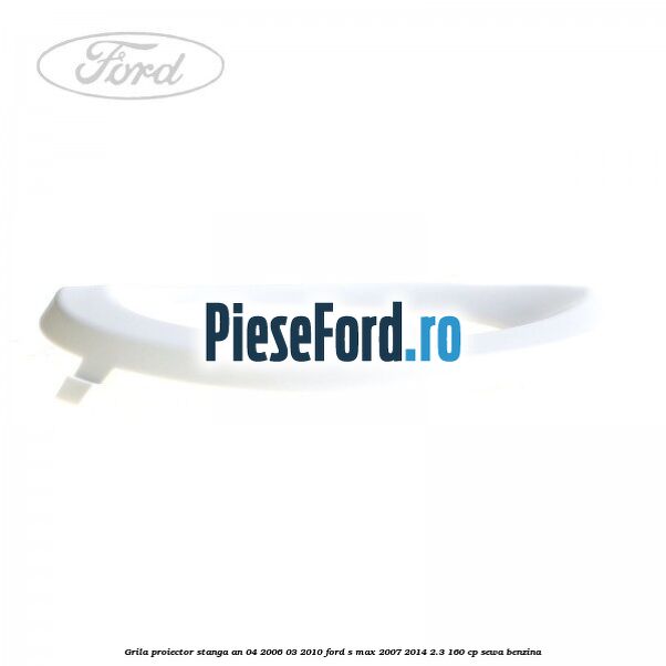 Grila proiector stanga an 04/2006-03/2010 Ford S-Max 2007-2014 2.3 160 cp SEWA benzina