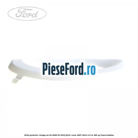 Grila proiector stanga an 04/2006-03/2010 Ford S-Max 2007-2014 2.5 ST 220 cp Grila proiector stanga an 04/2006-03/2010 Ford S-Max 2007-2014 2.5 ST 220 cp HUWA benzina