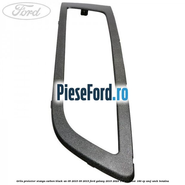 Grila proiector stanga carbon black an 05/2015-09/2019 Ford Galaxy 2015-2023 1.5 EcoBoost 160 cp UNCJ, UNCK benzina