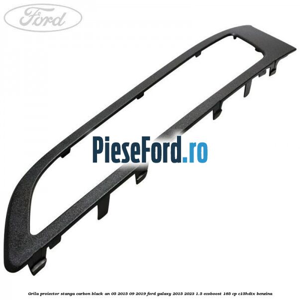 Grila proiector stanga carbon black an 05/2015-09/2019 Ford Galaxy 2015-2023 1.5 EcoBoost 165 cp C15HDTX benzina