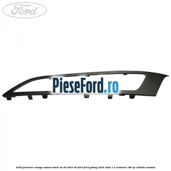 Grila proiector stanga carbon black an 05/2015-09/2019 Ford Galaxy 2015-2023 1.5 EcoBoost 165 cp C15HDTX benzina