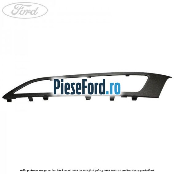 Grila proiector stanga carbon black an 05/2015-09/2019 Ford Galaxy 2015-2023 2.0 EcoBlue 150 cp YMCB diesel