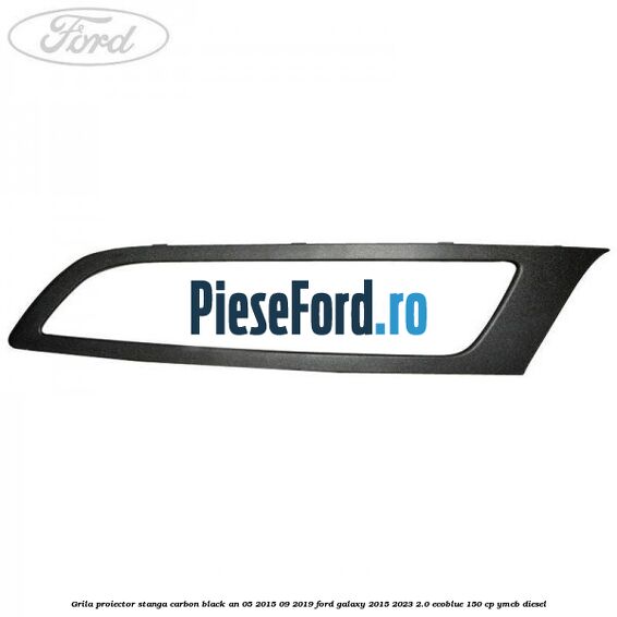 Grila proiector stanga carbon black an 05/2015-09/2019 Ford Galaxy 2015-2023 2.0 EcoBlue 150 cp YMCB diesel