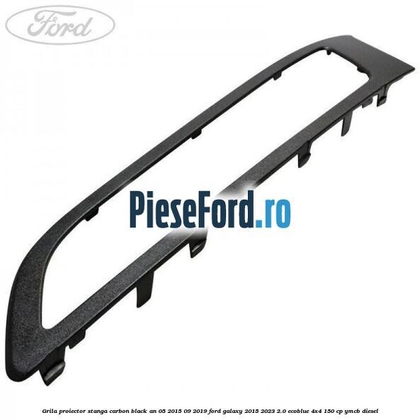 Grila proiector stanga carbon black an 05/2015-09/2019 Ford Galaxy 2015-2023 2.0 EcoBlue 4x4 150 cp Grila proiector stanga carbon black an 05/2015-09/2019 Ford Galaxy 2015-2023 2.0 EcoBlue 4x4 150 cp YMCB diesel