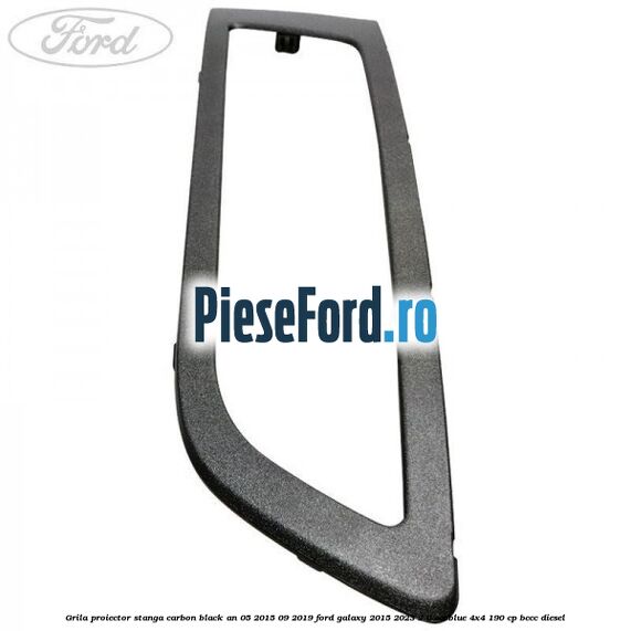 Grila proiector stanga carbon black an 05/2015-09/2019 Ford Galaxy 2015-2023 2.0 EcoBlue 4x4 190 cp Grila proiector stanga carbon black an 05/2015-09/2019 Ford Galaxy 2015-2023 2.0 EcoBlue 4x4 190 cp BCCC diesel