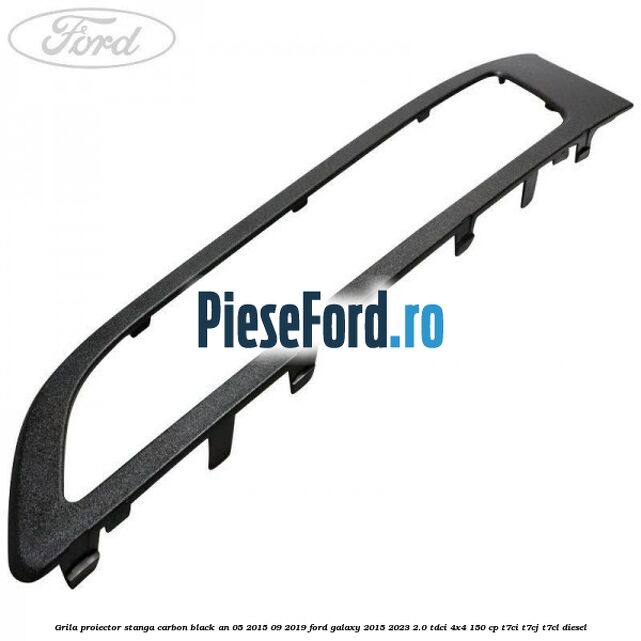 Grila proiector stanga carbon black an 05/2015-09/2019 Ford Galaxy 2015-2023 2.0 TDCi 4x4 150 cp Grila proiector stanga carbon black an 05/2015-09/2019 Ford Galaxy 2015-2023 2.0 TDCi 4x4 150 cp T7CI, T7CJ, T7CL diesel