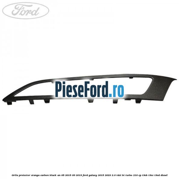 Grila proiector stanga carbon black an 05/2015-09/2019 Ford Galaxy 2015-2023 2.0 TDCi BI-Turbo 210 cp T9CB, T9CC, T9CD diesel