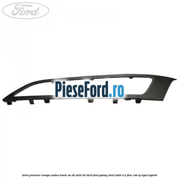 Grila proiector stanga carbon black an 05/2015-09/2019 Ford Galaxy 2015-2023 2.5 FHEV 190 cp Grila proiector stanga carbon black an 05/2015-09/2019 Ford Galaxy 2015-2023 2.5 FHEV 190 cp BGCA hybrid