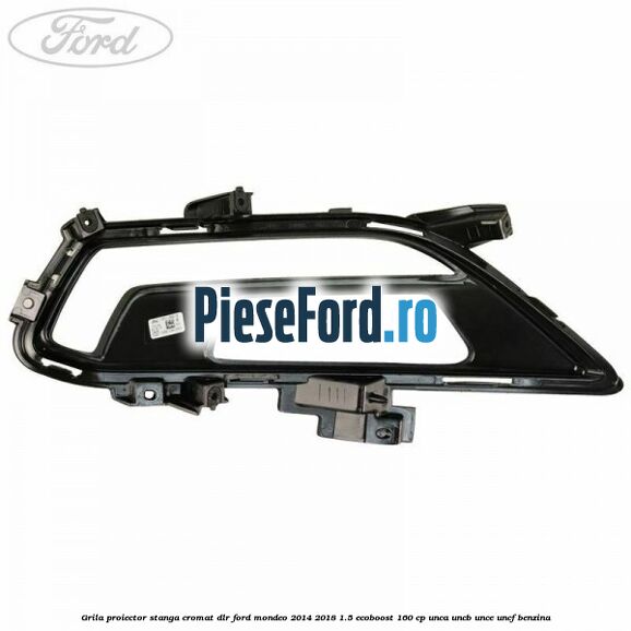 Grila proiector stanga cromat DLR Ford Mondeo 2014-2018 1.5 EcoBoost 160 cp UNCA, UNCB, UNCE, UNCF benzina