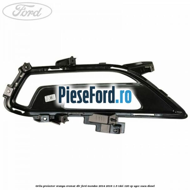 Grila proiector stanga cromat DLR Ford Mondeo 2014-2018 1.5 TDCi 120 cp UGCC, XUCA diesel