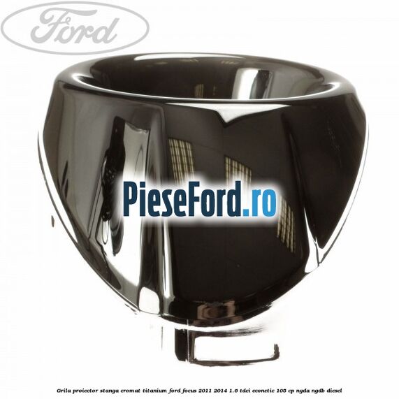 Grila proiector stanga cromat titanium Ford Focus 2011-2014 1.6 TDCi ECOnetic 105 cp NGDA, NGDB diesel