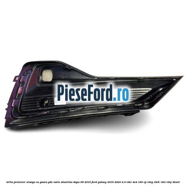 Grila proiector stanga cu gaura PDC satin aluminiu dupa 09/2019 Ford Galaxy 2015-2023 2.0 TDCi 4x4 180 cp T8CG, T8CH, T8CI, T8CJ diesel