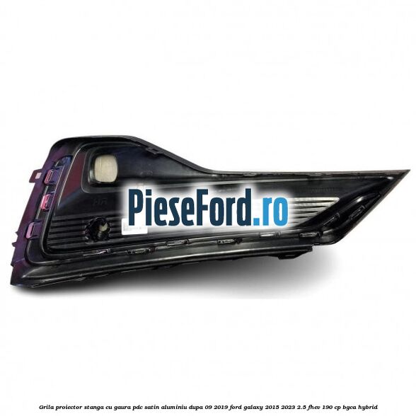 Grila proiector stanga cu gaura PDC satin aluminiu dupa 09/2019 Ford Galaxy 2015-2023 2.5 FHEV 190 cp BGCA hybrid