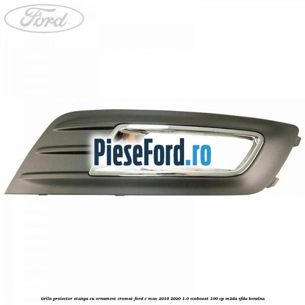 Grila proiector stanga cu ornament cromat Ford C-Max 2016-2020 1.0 EcoBoost 100 cp M2DA, SFDA benzina